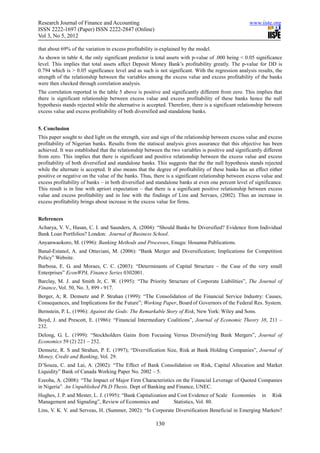 Research Journal of Finance and Accounting                                                          www.iiste.org
ISSN 2222-1697 (Paper) ISSN 2222-2847 (Online)
Vol 3, No 5, 2012

that about 69% of the variation in excess profitability is explained by the model.
As shown in table 4, the only significant predictor is total assets with p-value of .000 being < 0.05 significance
level. This implies that total assets affect Deposit Money Bank’s profitability greatly. The p-value for DD is
0.794 which is > 0.05 significance level and as such is not significant. With the regression analysis results, the
strength of the relationship between the variables among the excess value and excess profitability of the banks
were then checked through correlation analysis.
The correlation reported in the table 5 above is positive and significantly different from zero. This implies that
there is significant relationship between excess value and excess profitability of these banks hence the null
hypothesis stands rejected while the alternative is accepted. Therefore, there is a significant relationship between
excess value and excess profitability of both diversified and standalone banks.


5. Conclusion
This paper sought to shed light on the strength, size and sign of the relationship between excess value and excess
profitability of Nigerian banks. Results from the statiscal analysis gives assurance that this objective has been
achieved. It was established that the relationship between the two variables is positive and significantly different
from zero. This implies that there is significant and positive relationship between the excess value and excess
profitability of both diversified and standalone banks. This suggests that the the null hypothesis stands rejected
while the alternate is accepted. It also means that the degree of profitability of these banks has an effect either
positive or negative on the value of the banks. Thus, there is a significant relationship between excess value and
excess profitability of banks – in both diversified and standalone banks at even one percent level of significance.
This result is in line with apriori expectation – that there is a significant positive relationship between excess
value and excess profitability and in line with the findings of Lins and Servaes, (2002). Thus an increase in
excess profitability brings about increase in the excess value for firms.


References
Acharya, V. V., Hasan, C. I. and Saunders, A. (2004): “Should Banks be Diversified? Evidence from Individual
Bank Loan Portfolios? London: Journal of Business School.
Anyanwaokoro, M. (1996): Banking Methods and Processes, Enugu: Hosanna Publications.
Banal-Estanol, A. and Ottaviani, M. (2006): “Bank Merger and Diversification; Implications for Competition
Policy” Website.
Barbosa, E. G. and Moraes, C. C. (2003): “Determinants of Capital Structure – the Case of the very small
Enterprises” EconWPA, Finance Series 0302001.
Barclay, M. J. and Smith Jr, C. W. (1995): “The Priority Structure of Corporate Liabilities”, The Journal of
Finance, Vol. 50, No. 3, 899 - 917.
Berger, A; R. Demsetz and P. Strahan (1999): “The Consolidation of the Financial Service Industry: Causes,
Consequences, and Implications for the Future”; Working Paper, Board of Governors of the Federal Res. System.
Bernstein, P. L. (1996): Against the Gods: The Remarkable Story of Risk, New York: Wiley and Sons.
Boyd, J. and Prescott, E. (1986): “Financial Intermediary Coalitions”, Journal of Economic Theory 38, 211 –
232.
Delong, G. L. (1999): “Stockholders Gains from Focusing Versus Diversifying Bank Mergers”, Journal of
Economics 59 (2) 221 – 252.
Demsetz, R. S and Strahan, P. E. (1997); “Diversification Size, Risk at Bank Holding Companies”, Journal of
Money, Credit and Banking, Vol. 29.
D’Souza, C. and Lai, A. (2002): “The Effect of Bank Consolidation on Risk, Capital Allocation and Market
Liquidity” Bank of Canada Working Paper No. 2002 – 5.
Ezeoha, A. (2008): “The Impact of Major Firm Characteristics on the Financial Leverage of Quoted Companies
in Nigeria”. An Unpublished Ph.D Thesis. Dept of Banking and Finance, UNEC.
Hughes, J. P. and Mester, L. J. (1995): “Bank Capitalization and Cost Evidence of Scale Economies         in   Risk
Management and Signaling”, Review of Economics and             Statistics, Vol. 80.
Lins, V. K. V. and Serveas, H. (Summer, 2002): “Is Corporate Diversification Beneficial in Emerging Markets?

                                                       130
 