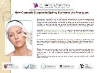 How Cosmetic Surgeon in Sydney Evaluates the Procedure
Going under the knife is one of the toughest decisions that anyone can make during
their lifetime. Once you visit your cosmetic surgeon in Sydney to take the first
consultation regarding whether you should go under the facial reconstruction surgery
in Sydney or not, then the first that an experienced and skilled surgeon will take is to
evaluate your condition and then suggest the kind of procedure you need to go under.
Once the Cosmetic Surgeon in Sydney begins his evaluation period, he will not
only inspect your face and surround area but will also give you fair idea about what
he/she thinks is the right kind of Facial Reconstruction Surgery In Sydney for
you.
In the entire procedure they might ask you too many questions to understand your
case history and your need to get the surgery done. Sometimes, they also suggest the
improvements that need to be done along with the required surgery to make it more
impactful.
This is the time when you need to be truthful with your surgeon and describe your
situation in as detail as possible. This will help your surgeon in understanding your
need and also he will get the idea what exactly will make you satisfied of your own
appearance.
Thus, communication between you and your surgeon becomes vital in such kind of
critical surgeries.
 