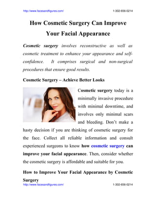http://www.facesandfigures.com/                                                               1­302­656­0214



      How Cosmetic Surgery Can Improve
                      Your Facial Appearance
Cosmetic surgery involves reconstructive as well as
cosmetic treatment to enhance your appearance and self-
confidence.                It comprises surgical and non-surgical
procedures that ensure good results.

Cosmetic Surgery – Achieve Better Looks

                                                     Cosmetic surgery today is a
                                                     minimally invasive procedure
                                                     with minimal downtime, and
                                                     involves only minimal scars
                                                     and bleeding. Don’t make a
hasty decision if you are thinking of cosmetic surgery for
the face. Collect all reliable information and consult
experienced surgeons to know how cosmetic surgery can
improve your facial appearance. Then, consider whether
the cosmetic surgery is affordable and suitable for you.

How to Improve Your Facial Appearance by Cosmetic
Surgery
http://www.facesandfigures.com/                                                               1­302­656­0214
 