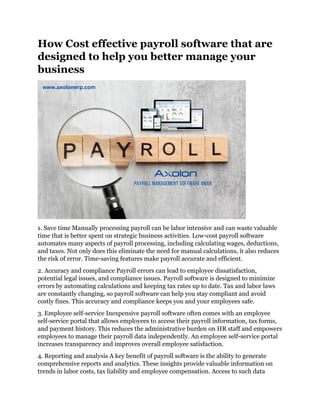 How Cost effective payroll software that are
designed to help you better manage your
business
1. Save time Manually processing payroll can be labor intensive and can waste valuable
time that is better spent on strategic business activities. Low-cost payroll software
automates many aspects of payroll processing, including calculating wages, deductions,
and taxes. Not only does this eliminate the need for manual calculations, it also reduces
the risk of error. Time-saving features make payroll accurate and efficient.
2. Accuracy and compliance Payroll errors can lead to employee dissatisfaction,
potential legal issues, and compliance issues. Payroll software is designed to minimize
errors by automating calculations and keeping tax rates up to date. Tax and labor laws
are constantly changing, so payroll software can help you stay compliant and avoid
costly fines. This accuracy and compliance keeps you and your employees safe.
3. Employee self-service Inexpensive payroll software often comes with an employee
self-service portal that allows employees to access their payroll information, tax forms,
and payment history. This reduces the administrative burden on HR staff and empowers
employees to manage their payroll data independently. An employee self-service portal
increases transparency and improves overall employee satisfaction.
4. Reporting and analysis A key benefit of payroll software is the ability to generate
comprehensive reports and analytics. These insights provide valuable information on
trends in labor costs, tax liability and employee compensation. Access to such data
 