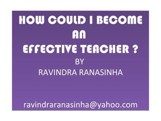 HOW COULD I BECOME AN  EFFECTIVE TEACHER ? BY  RAVINDRA RANASINHA [email_address] 