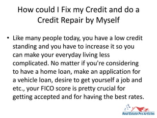 How could I Fix my Credit and do a Credit Repair by Myself Like many people today, you have a low credit standing and you have to increase it so you can make your everyday living less complicated. No matter if you're considering to have a home loan, make an application for a vehicle loan, desire to get yourself a job and etc., your FICO score is pretty crucial for getting accepted and for having the best rates. 