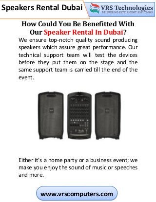 c
Speakers Rental Dubai
Speakers Rental Dubai
www.vrscomputers.com
How Could You Be Benefitted With
Our Speaker Rental In Dubai?
We ensure top-notch quality sound producing
speakers which assure great performance. Our
technical support team will test the devices
before they put them on the stage and the
same support team is carried till the end of the
event.
Either it’s a home party or a business event; we
make you enjoy the sound of music or speeches
and more.
 