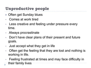 Unproductive people
   Often get Sunday blues
•    Comes at work tired
•    Less creative and feeling under pressure every
    time.
•    Always procrastinate
•    Don’t have clear plans of their present and future
    goals.
•    Just accept what they get in life
•    Often get the feeling that they are lost and nothing is
    working in life.
•    Feeling frustrated at times and may face difficulty in
    their family lives
 