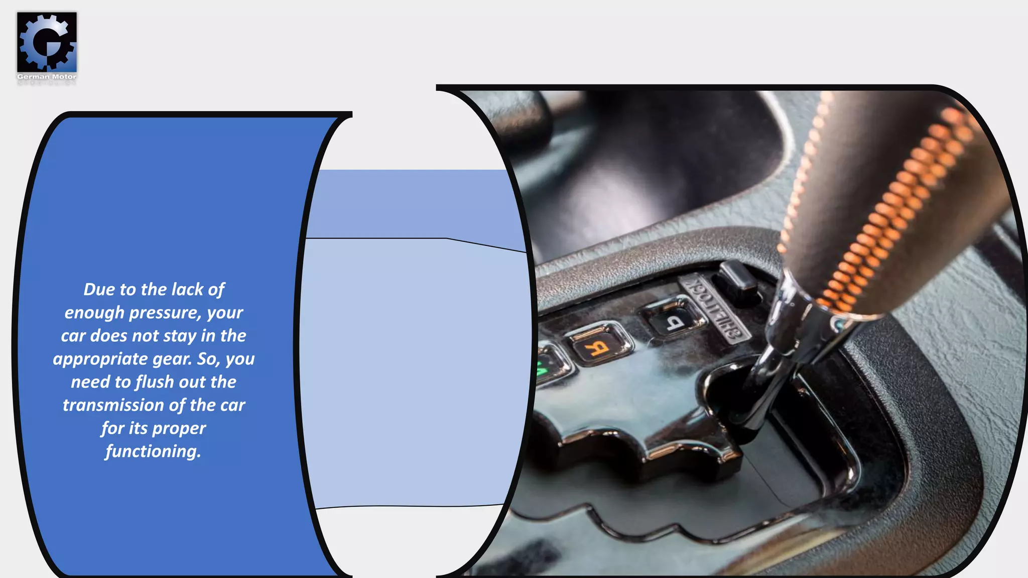 Due to the lack of
enough pressure, your
car does not stay in the
appropriate gear. So, you
need to flush out the
transmission of the car
for its proper
functioning.
 
