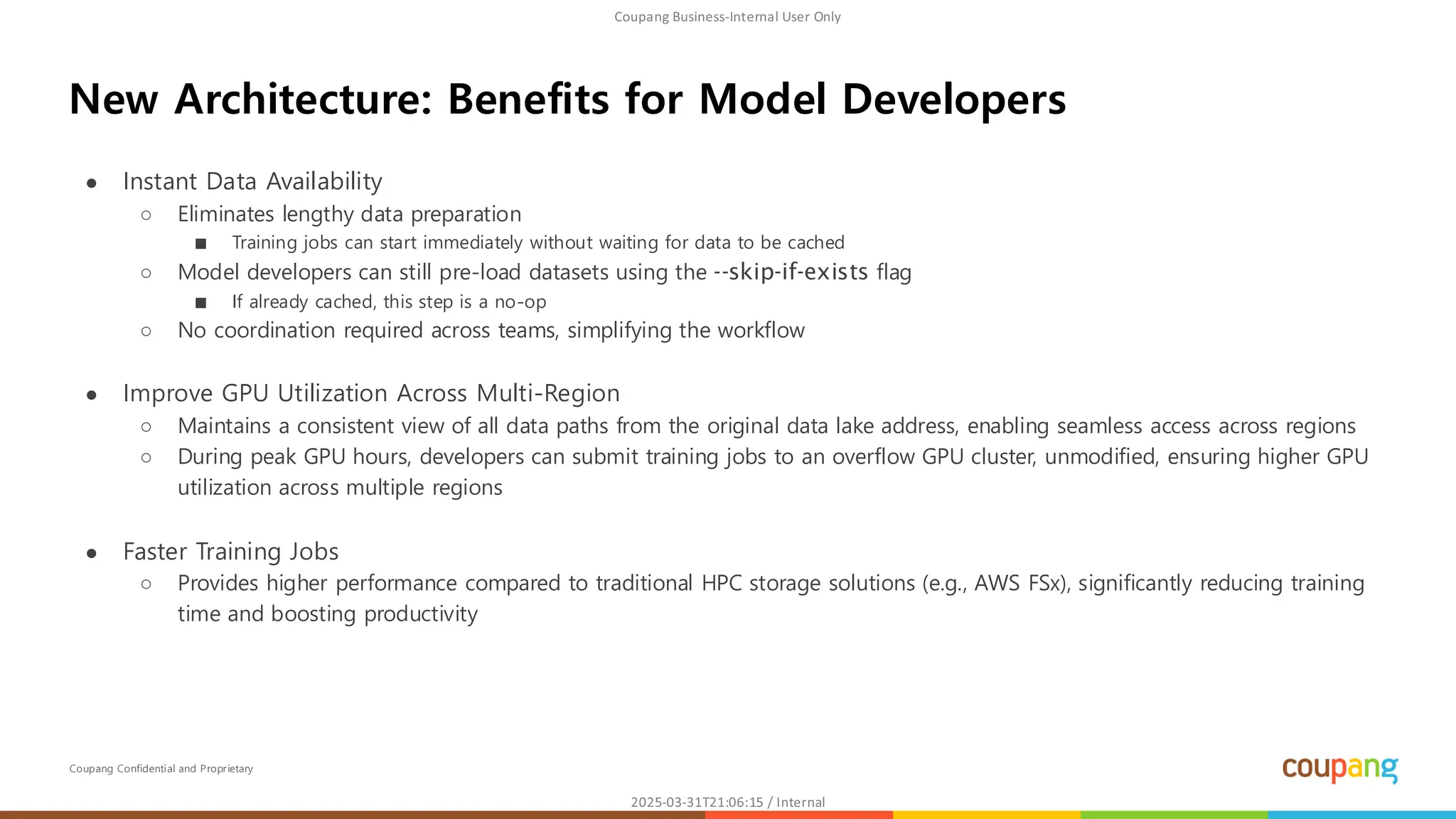 Coupang Confidential and Proprietary
● Instant Data Availability
○ Eliminates lengthy data preparation
■ Training jobs can start immediately without waiting for data to be cached
○ Model developers can still pre-load datasets using the --skip-if-exists flag
■ If already cached, this step is a no-op
○ No coordination required across teams, simplifying the workflow
● Improve GPU Utilization Across Multi-Region
○ Maintains a consistent view of all data paths from the original data lake address, enabling seamless access across regions
○ During peak GPU hours, developers can submit training jobs to an overflow GPU cluster, unmodified, ensuring higher GPU
utilization across multiple regions
● Faster Training Jobs
○ Provides higher performance compared to traditional HPC storage solutions (e.g., AWS FSx), significantly reducing training
time and boosting productivity
New Architecture: Benefits for Model Developers
 