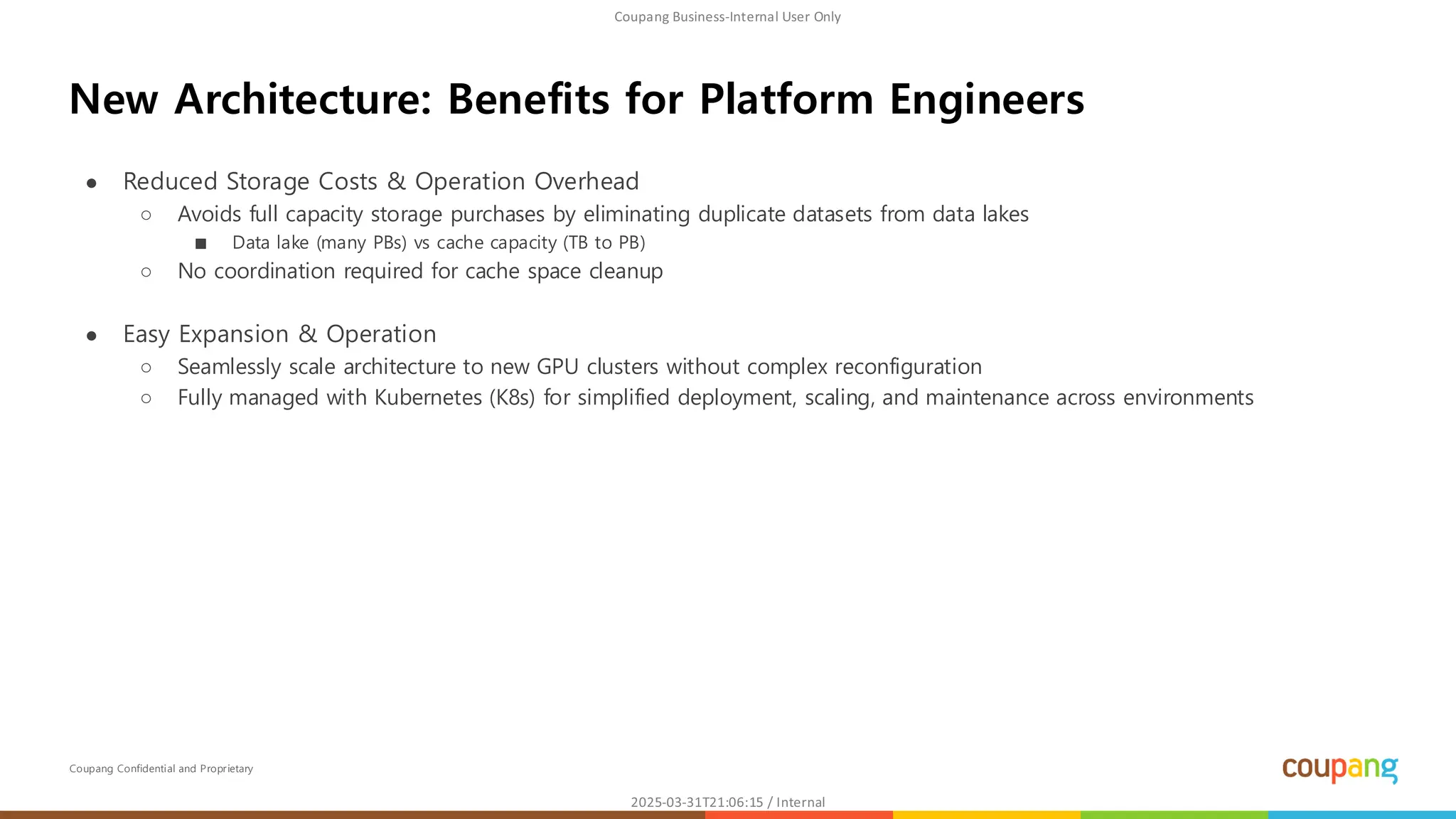 Coupang Confidential and Proprietary
● Reduced Storage Costs & Operation Overhead
○ Avoids full capacity storage purchases by eliminating duplicate datasets from data lakes
■ Data lake (many PBs) vs cache capacity (TB to PB)
○ No coordination required for cache space cleanup
● Easy Expansion & Operation
○ Seamlessly scale architecture to new GPU clusters without complex reconfiguration
○ Fully managed with Kubernetes (K8s) for simplified deployment, scaling, and maintenance across environments
New Architecture: Benefits for Platform Engineers
 