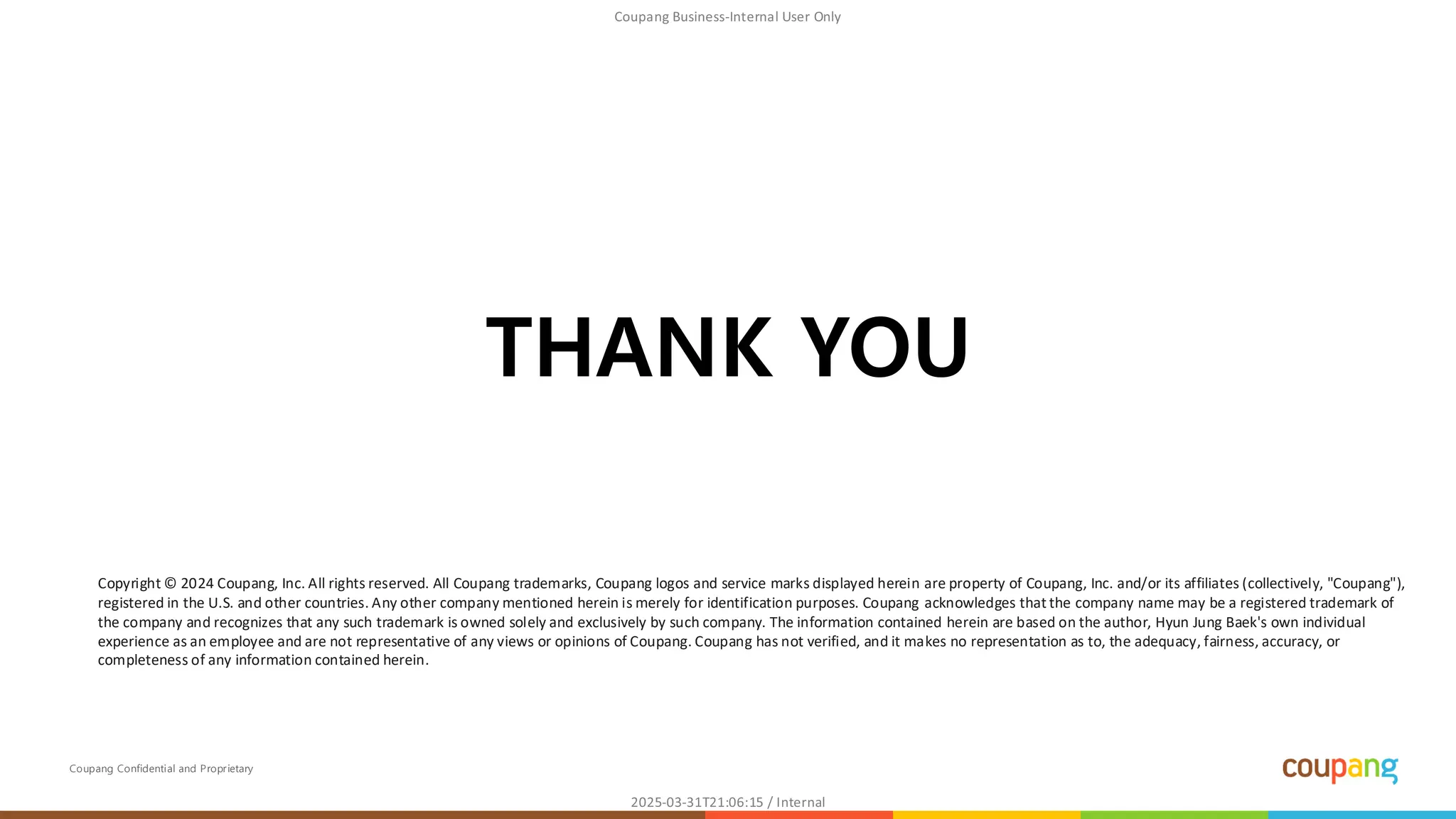 Coupang Confidential and Proprietary
THANK YOU
Copyright © 2024 Coupang, Inc. All rights reserved. All Coupang trademarks, Coupang logos and service marks displayed herein are property of Coupang, Inc. and/or its affiliates (collectively, "Coupang"),
registered in the U.S. and other countries. Any other company mentioned herein is merely for identification purposes. Coupang acknowledges that the company name may be a registered trademark of
the company and recognizes that any such trademark is owned solely and exclusively by such company. The information contained herein are based on the author, Hyun Jung Baek's own individual
experience as an employee and are not representative of any views or opinions of Coupang. Coupang has not verified, and it makes no representation as to, the adequacy, fairness, accuracy, or
completeness of any information contained herein.
 