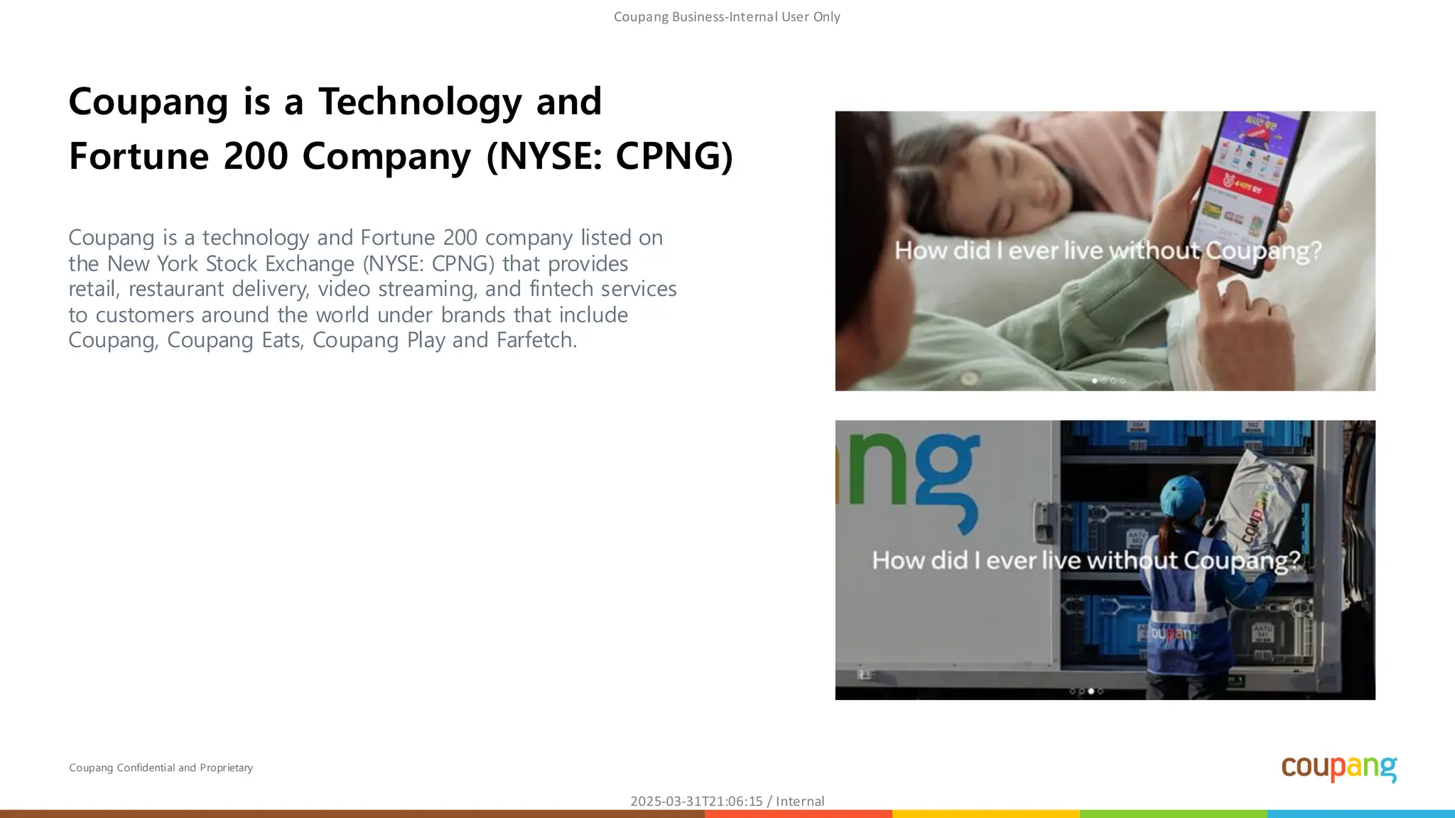 Coupang Confidential and Proprietary
Coupang is a technology and Fortune 200 company listed on
the New York Stock Exchange (NYSE: CPNG) that provides
retail, restaurant delivery, video streaming, and fintech services
to customers around the world under brands that include
Coupang, Coupang Eats, Coupang Play and Farfetch.
Coupang is a Technology and
Fortune 200 Company (NYSE: CPNG)
 