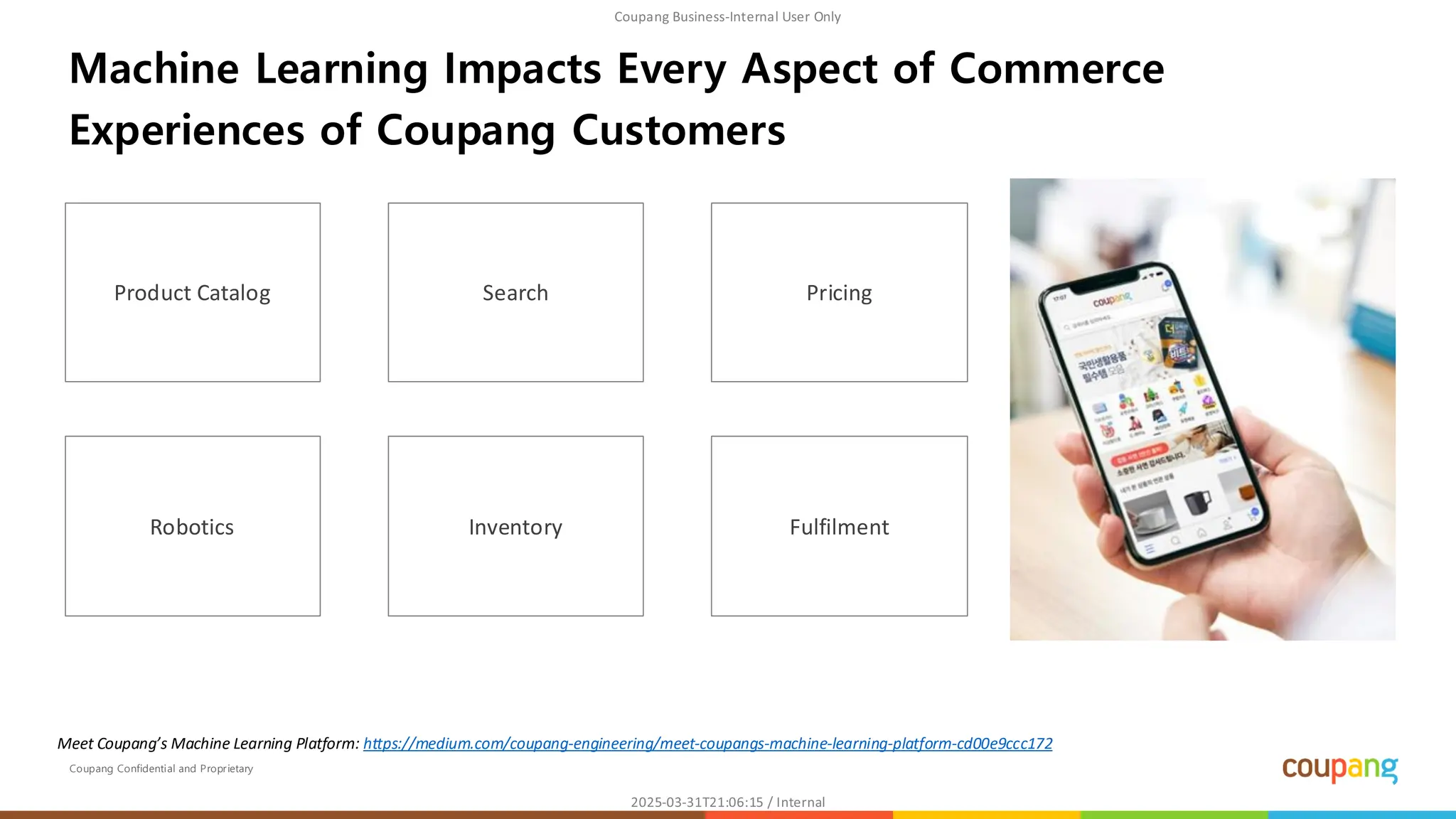 Coupang Confidential and Proprietary
Machine Learning Impacts Every Aspect of Commerce
Experiences of Coupang Customers
Product Catalog Search Pricing
Robotics Inventory Fulfilment
Meet Coupang’s Machine Learning Platform: https://medium.com/coupang-engineering/meet-coupangs-machine-learning-platform-cd00e9ccc172
 