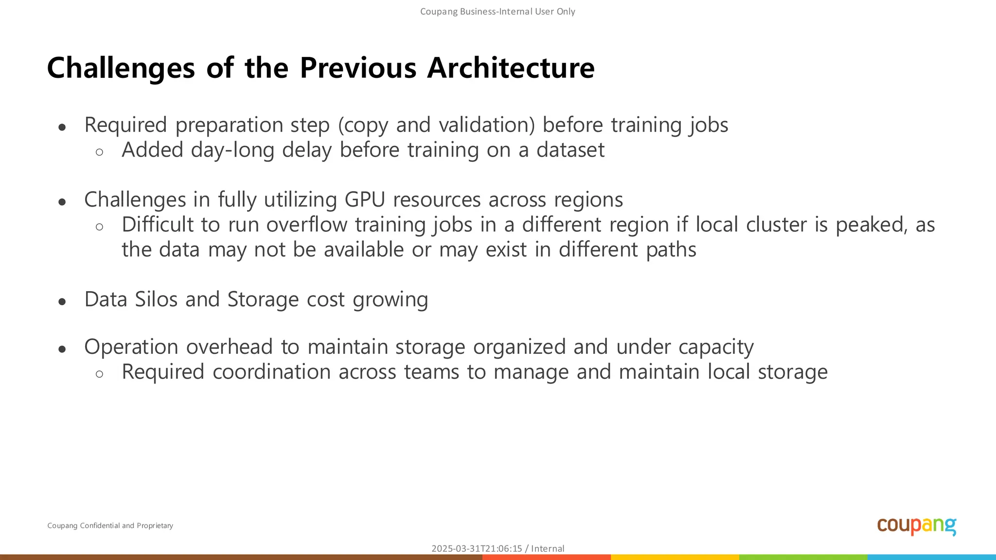 Coupang Confidential and Proprietary
● Required preparation step (copy and validation) before training jobs
○ Added day-long delay before training on a dataset
● Challenges in fully utilizing GPU resources across regions
○ Difficult to run overflow training jobs in a different region if local cluster is peaked, as
the data may not be available or may exist in different paths
● Data Silos and Storage cost growing
● Operation overhead to maintain storage organized and under capacity
○ Required coordination across teams to manage and maintain local storage
Challenges of the Previous Architecture
 
