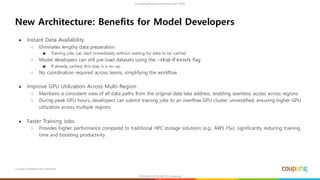 Coupang Confidential and Proprietary
● Instant Data Availability
○ Eliminates lengthy data preparation
■ Training jobs can start immediately without waiting for data to be cached
○ Model developers can still pre-load datasets using the --skip-if-exists flag
■ If already cached, this step is a no-op
○ No coordination required across teams, simplifying the workflow
● Improve GPU Utilization Across Multi-Region
○ Maintains a consistent view of all data paths from the original data lake address, enabling seamless access across regions
○ During peak GPU hours, developers can submit training jobs to an overflow GPU cluster, unmodified, ensuring higher GPU
utilization across multiple regions
● Faster Training Jobs
○ Provides higher performance compared to traditional HPC storage solutions (e.g., AWS FSx), significantly reducing training
time and boosting productivity
New Architecture: Benefits for Model Developers
 