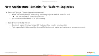 Coupang Confidential and Proprietary
● Reduced Storage Costs & Operation Overhead
○ Avoids full capacity storage purchases by eliminating duplicate datasets from data lakes
■ Data lake (many PBs) vs cache capacity (TB to PB)
○ No coordination required for cache space cleanup
● Easy Expansion & Operation
○ Seamlessly scale architecture to new GPU clusters without complex reconfiguration
○ Fully managed with Kubernetes (K8s) for simplified deployment, scaling, and maintenance across environments
New Architecture: Benefits for Platform Engineers
 