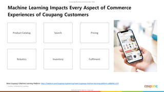 Coupang Confidential and Proprietary
Machine Learning Impacts Every Aspect of Commerce
Experiences of Coupang Customers
Product Catalog Search Pricing
Robotics Inventory Fulfilment
Meet Coupang’s Machine Learning Platform: https://medium.com/coupang-engineering/meet-coupangs-machine-learning-platform-cd00e9ccc172
 