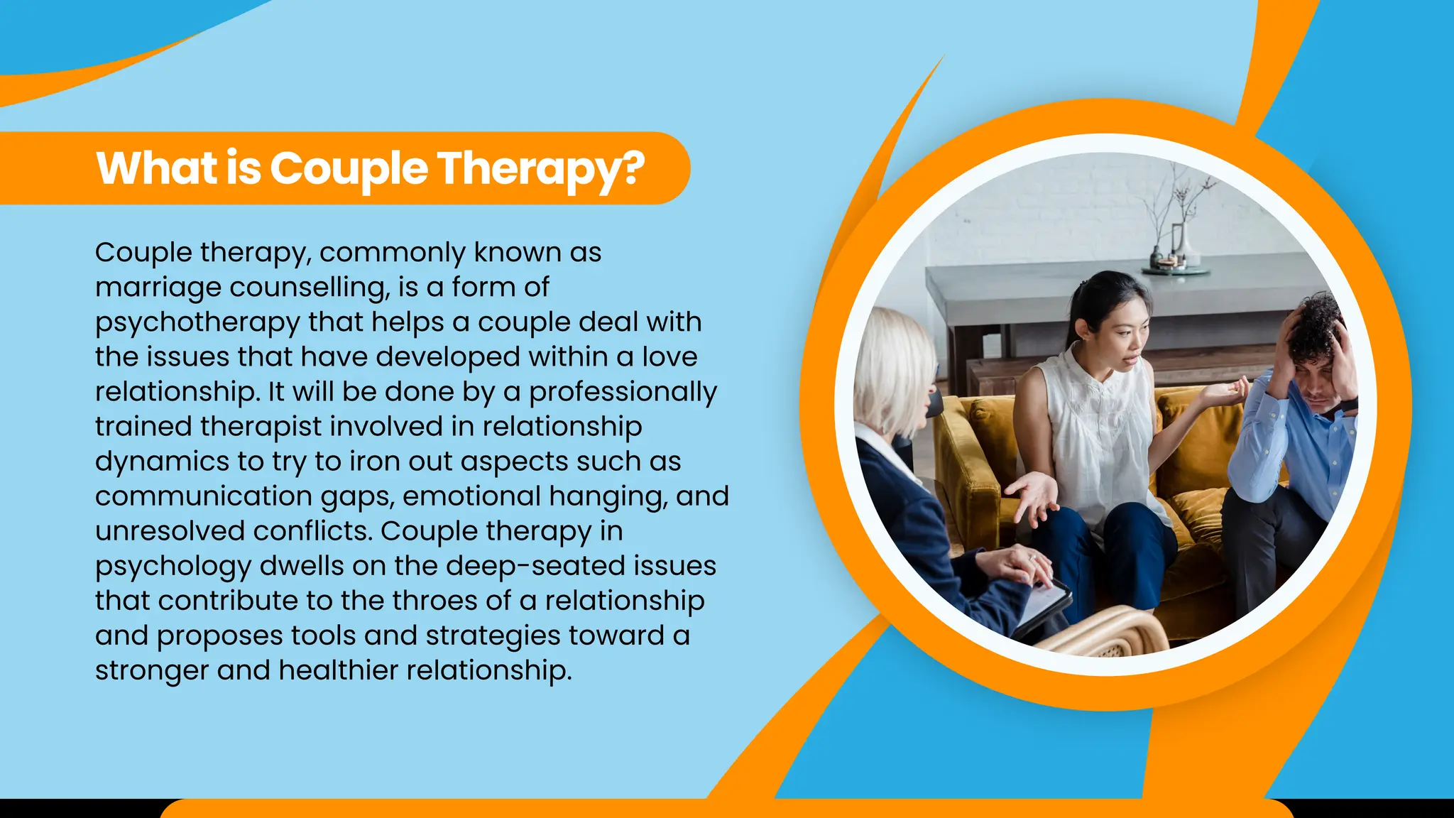 Couple therapy, commonly known as
marriage counselling, is a form of
psychotherapy that helps a couple deal with
the issues that have developed within a love
relationship. It will be done by a professionally
trained therapist involved in relationship
dynamics to try to iron out aspects such as
communication gaps, emotional hanging, and
unresolved conflicts. Couple therapy in
psychology dwells on the deep-seated issues
that contribute to the throes of a relationship
and proposes tools and strategies toward a
stronger and healthier relationship.
What is Couple Therapy?
 