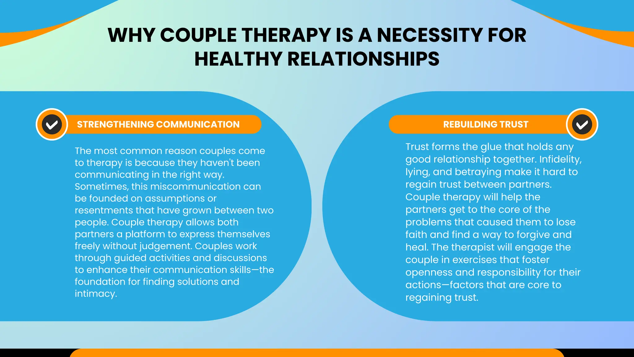 WHY COUPLE THERAPY IS A NECESSITY FOR
HEALTHY RELATIONSHIPS
STRENGTHENING COMMUNICATION REBUILDING TRUST
The most common reason couples come
to therapy is because they haven't been
communicating in the right way.
Sometimes, this miscommunication can
be founded on assumptions or
resentments that have grown between two
people. Couple therapy allows both
partners a platform to express themselves
freely without judgement. Couples work
through guided activities and discussions
to enhance their communication skills—the
foundation for finding solutions and
intimacy.
Trust forms the glue that holds any
good relationship together. Infidelity,
lying, and betraying make it hard to
regain trust between partners.
Couple therapy will help the
partners get to the core of the
problems that caused them to lose
faith and find a way to forgive and
heal. The therapist will engage the
couple in exercises that foster
openness and responsibility for their
actions—factors that are core to
regaining trust.
 