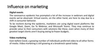 Influence on marketing
Digital events
The coronavirus epidemic has prompted a lot of the increase in webinars and digital
events we've observed. Virtual events, on the other hand, are here to stay due to a
shift in consumer behavior.
To be resilient during the epidemic, marketers are using digital event platforms like
Google Meet, Zoom, Go To Webinar, and Microsoft Teams. They may continue to
provide value to their consumers with solutions like these, even when many of their
greatest target clients aren't buying owing to frozen budgets.
Video marketing
Even before Covid, a growing number of individuals preferred video to all other forms
of media. Video marketing is still growing at a breakneck speed today.
 
