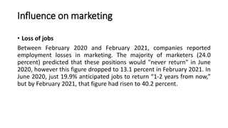 Influence on marketing
• Loss of jobs
Between February 2020 and February 2021, companies reported
employment losses in marketing. The majority of marketers (24.0
percent) predicted that these positions would "never return" in June
2020, however this figure dropped to 13.1 percent in February 2021. In
June 2020, just 19.9% anticipated jobs to return “1-2 years from now,”
but by February 2021, that figure had risen to 40.2 percent.
 