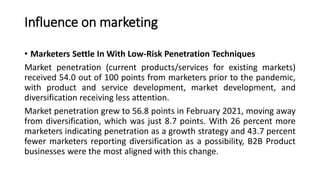 Influence on marketing
• Marketers Settle In With Low-Risk Penetration Techniques
Market penetration (current products/services for existing markets)
received 54.0 out of 100 points from marketers prior to the pandemic,
with product and service development, market development, and
diversification receiving less attention.
Market penetration grew to 56.8 points in February 2021, moving away
from diversification, which was just 8.7 points. With 26 percent more
marketers indicating penetration as a growth strategy and 43.7 percent
fewer marketers reporting diversification as a possibility, B2B Product
businesses were the most aligned with this change.
 