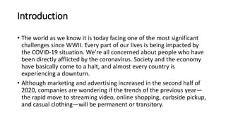 Introduction
• The world as we know it is today facing one of the most significant
challenges since WWII. Every part of our lives is being impacted by
the COVID-19 situation. We're all concerned about people who have
been directly afflicted by the coronavirus. Society and the economy
have basically come to a halt, and almost every country is
experiencing a downturn.
• Although marketing and advertising increased in the second half of
2020, companies are wondering if the trends of the previous year—
the rapid move to streaming video, online shopping, curbside pickup,
and casual clothing—will be permanent or transitory.
 