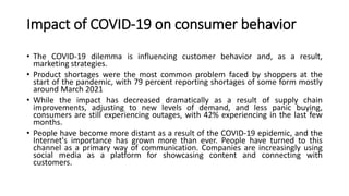 Impact of COVID-19 on consumer behavior
• The COVID-19 dilemma is influencing customer behavior and, as a result,
marketing strategies.
• Product shortages were the most common problem faced by shoppers at the
start of the pandemic, with 79 percent reporting shortages of some form mostly
around March 2021
• While the impact has decreased dramatically as a result of supply chain
improvements, adjusting to new levels of demand, and less panic buying,
consumers are still experiencing outages, with 42% experiencing in the last few
months.
• People have become more distant as a result of the COVID-19 epidemic, and the
Internet's importance has grown more than ever. People have turned to this
channel as a primary way of communication. Companies are increasingly using
social media as a platform for showcasing content and connecting with
customers.
 