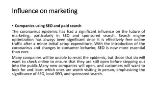 Influence on marketing
• Companies using SEO and paid search
The coronavirus epidemic has had a significant influence on the future of
marketing, particularly in SEO and sponsored search. Search engine
optimization has always been significant since it is effectively free online
traffic after a minor initial setup expenditure. With the introduction of the
coronavirus and changes in consumer behavior, SEO is now more essential
than ever.
Many companies will be unable to resist the epidemic, but those that do will
want to check online to ensure that they are still open before stepping out
into the public.Many new companies will open, and customers will want to
look for and learn which ones are worth visiting in person, emphasizing the
significance of SEO, local SEO, and sponsored search.
 