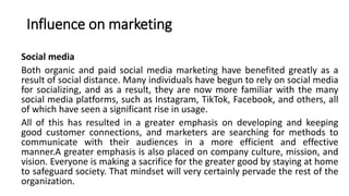 Influence on marketing
Social media
Both organic and paid social media marketing have benefited greatly as a
result of social distance. Many individuals have begun to rely on social media
for socializing, and as a result, they are now more familiar with the many
social media platforms, such as Instagram, TikTok, Facebook, and others, all
of which have seen a significant rise in usage.
All of this has resulted in a greater emphasis on developing and keeping
good customer connections, and marketers are searching for methods to
communicate with their audiences in a more efficient and effective
manner.A greater emphasis is also placed on company culture, mission, and
vision. Everyone is making a sacrifice for the greater good by staying at home
to safeguard society. That mindset will very certainly pervade the rest of the
organization.
 