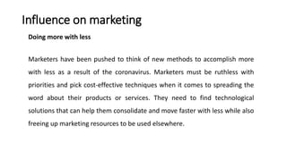 Influence on marketing
Doing more with less
Marketers have been pushed to think of new methods to accomplish more
with less as a result of the coronavirus. Marketers must be ruthless with
priorities and pick cost-effective techniques when it comes to spreading the
word about their products or services. They need to find technological
solutions that can help them consolidate and move faster with less while also
freeing up marketing resources to be used elsewhere.
 