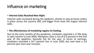 Influence on marketing
• Internet Sales Reached New Highs
Internet sales increased during the epidemic, thanks to stay-at-home orders
in place across the country. B2C and bigger firms have the largest internet
sales.
• The effectiveness of marketing regains its footing.
Due to the early months of the pandemic, marketers reported a 17.8% drop
in sales income in June 2020. Marketers claim a rise of 0.3 percent in the first
year of the epidemic, basically flat for the year. In terms of earnings,
marketers recorded a 14.7 percent loss in June 2020, but now have a 2.6
percent year-over-year increase.
 