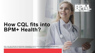 How CQL fits into
BPM+ Health?
NOTE: HL7®, AND FHIR® ARE THE REGISTERED TRADEMARKS OF HEALTH LEVEL SEVEN INTERNATIONAL AND THEIR USE OF
THESE TRADEMARKS DOES NOT CONSTITUTE AN ENDORSEMENT BY HL7.
 
