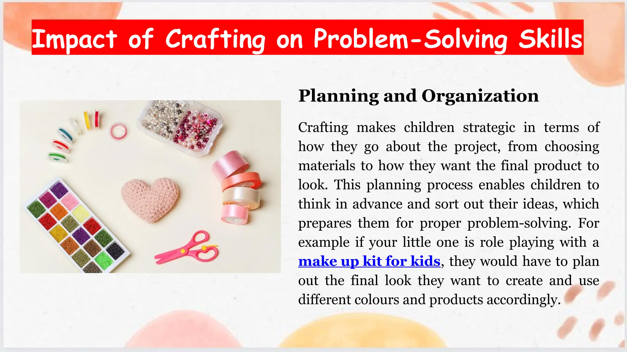 Impact of Crafting on Problem-Solving Skills
Planning and Organization
Crafting makes children strategic in terms of
how they go about the project, from choosing
materials to how they want the final product to
look. This planning process enables children to
think in advance and sort out their ideas, which
prepares them for proper problem-solving. For
example if your little one is role playing with a
make up kit for kids, they would have to plan
out the final look they want to create and use
different colours and products accordingly.
 