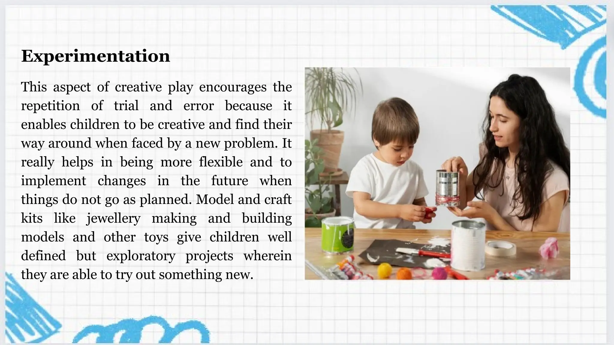 Experimentation
This aspect of creative play encourages the
repetition of trial and error because it
enables children to be creative and find their
way around when faced by a new problem. It
really helps in being more flexible and to
implement changes in the future when
things do not go as planned. Model and craft
kits like jewellery making and building
models and other toys give children well
defined but exploratory projects wherein
they are able to try out something new.
 