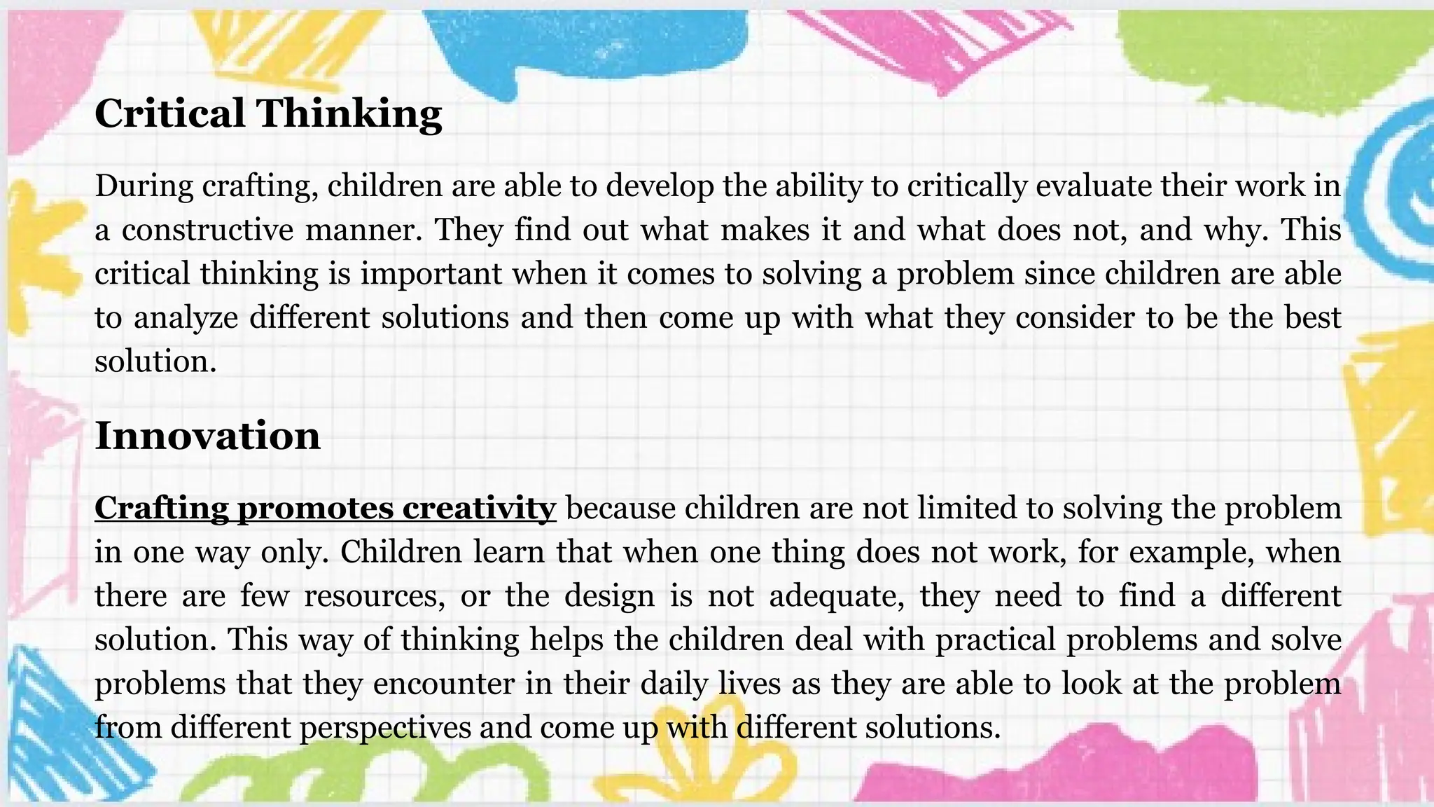 Critical Thinking
During crafting, children are able to develop the ability to critically evaluate their work in
a constructive manner. They find out what makes it and what does not, and why. This
critical thinking is important when it comes to solving a problem since children are able
to analyze different solutions and then come up with what they consider to be the best
solution.
Innovation
Crafting promotes creativity because children are not limited to solving the problem
in one way only. Children learn that when one thing does not work, for example, when
there are few resources, or the design is not adequate, they need to find a different
solution. This way of thinking helps the children deal with practical problems and solve
problems that they encounter in their daily lives as they are able to look at the problem
from different perspectives and come up with different solutions.
 