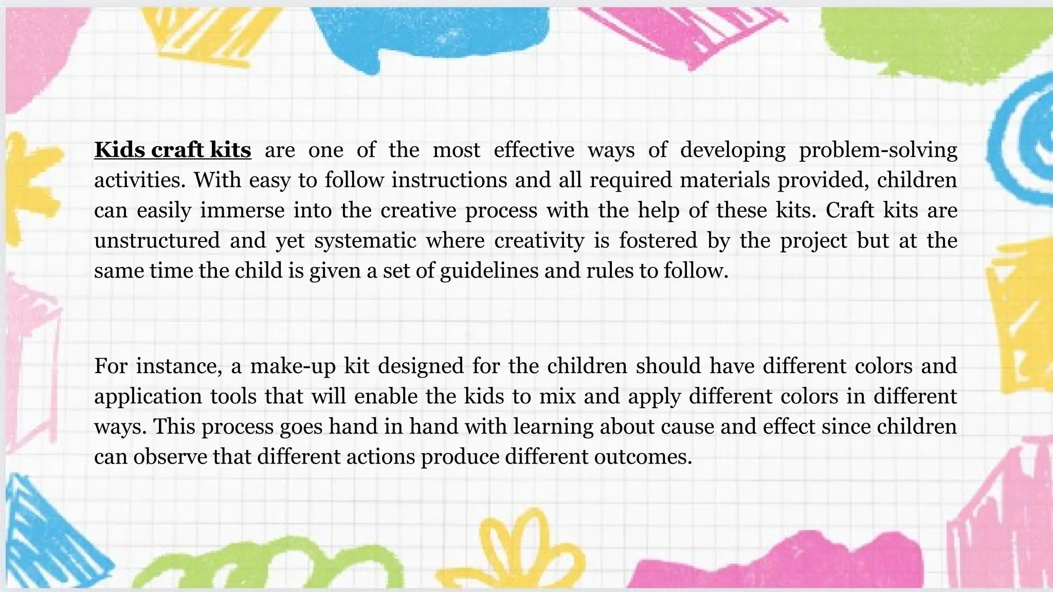 Kids craft kits are one of the most effective ways of developing problem-solving
activities. With easy to follow instructions and all required materials provided, children
can easily immerse into the creative process with the help of these kits. Craft kits are
unstructured and yet systematic where creativity is fostered by the project but at the
same time the child is given a set of guidelines and rules to follow.
For instance, a make-up kit designed for the children should have different colors and
application tools that will enable the kids to mix and apply different colors in different
ways. This process goes hand in hand with learning about cause and effect since children
can observe that different actions produce different outcomes.
 