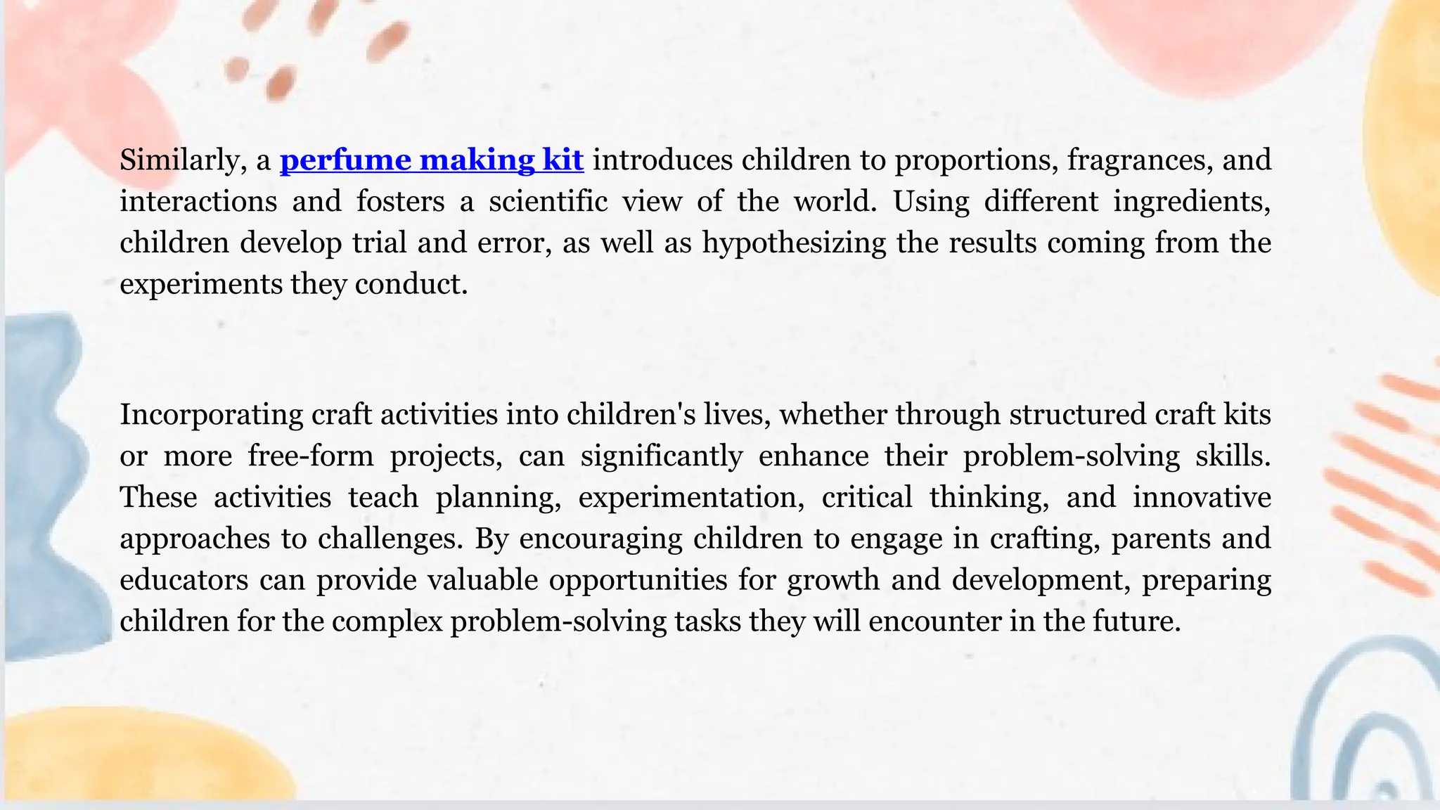 Similarly, a perfume making kit introduces children to proportions, fragrances, and
interactions and fosters a scientific view of the world. Using different ingredients,
children develop trial and error, as well as hypothesizing the results coming from the
experiments they conduct.
Incorporating craft activities into children's lives, whether through structured craft kits
or more free-form projects, can significantly enhance their problem-solving skills.
These activities teach planning, experimentation, critical thinking, and innovative
approaches to challenges. By encouraging children to engage in crafting, parents and
educators can provide valuable opportunities for growth and development, preparing
children for the complex problem-solving tasks they will encounter in the future.
 