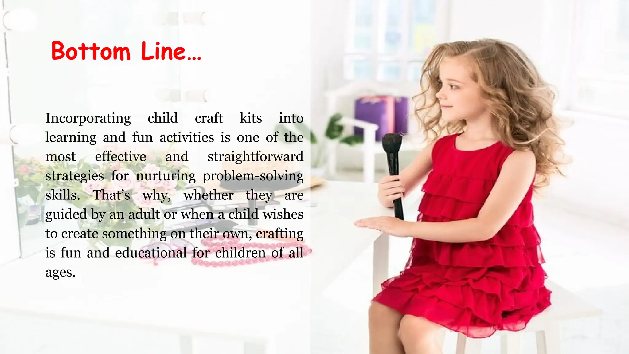 Incorporating child craft kits into
learning and fun activities is one of the
most effective and straightforward
strategies for nurturing problem-solving
skills. That’s why, whether they are
guided by an adult or when a child wishes
to create something on their own, crafting
is fun and educational for children of all
ages.
Bottom Line…
 