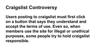 Craigslist Controversy
Users posting to craigslist must first click
on a button that says they understand and
accept the terms of use. Even so, when
members use the site for illegal or unethical
purposes, some people try to hold craigslist
responsible.
 