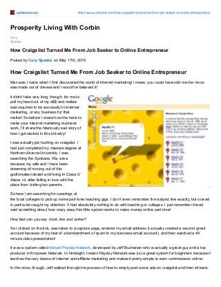 corbintel.com http://www.corbintel.com/how-craigslist-turned-me-from-job-seeker-to-online-entrepreneur/
Cory
Spanko
Prosperity Living With Corbin
How Craigslist Turned Me From Job Seeker to Online Entrepreneur
Posted by Cory Spanko on May 17th, 2015
How Craigslist Turned Me From Job Seeker to Online Entrepreneur
Man was I naive when I first discovered the world of internet marketing! I mean, you could have told me the moon
was made out of cheese and I would’ve believed it!
It didn’t take very long, though, for me to
pull my head out of my a$$ and realize
was required to be successful in internet
marketing, or any business for that
matter! So before I share how the heck to
make your internet marketing business
work, I’ll share the hilariously sad story of
how I got started in this industry!
I was actually job hunting on craigslist. I
had just completed my masters degree at
Northern Arizona University. I was
searching the Spokane, Wa. area
because my wife and I have been
dreaming of moving out of this
godforsaken desert and living in Coeur d’
Alene, Id. after falling in love with the
place from visiting her parents.
So here I am searching for openings at
the local colleges to pick up some part-time teaching gigs. I don’t even remember the subject line exactly, but one ad
in particular caught my attention. It had absolutely nothing to do with teaching or colleges. I just remember the ad
said something about how crazy easy this little system works to make money online part time!
How fast can you say hook, line and sinker?
So I clicked on the link, was taken to a capture page, entered my email address (I actually created a second gmail
account because of my fear of a bombardment of spam to my business email account), and then watched a 45
minute video presentation!
It was a system called Instant Payday Network, developed by Jeff Buchanan who is actually a great guy and a top
producer in Empower Network. In hindsight, Instant Payday Network was (is) a great system for beginners because it
teaches the very basics of internet and affiliate marketing and makes it pretty simple to earn commissions online.
In the video, though, Jeff walked through his process of how to simply post some ads on craigslist and then sit back
 
