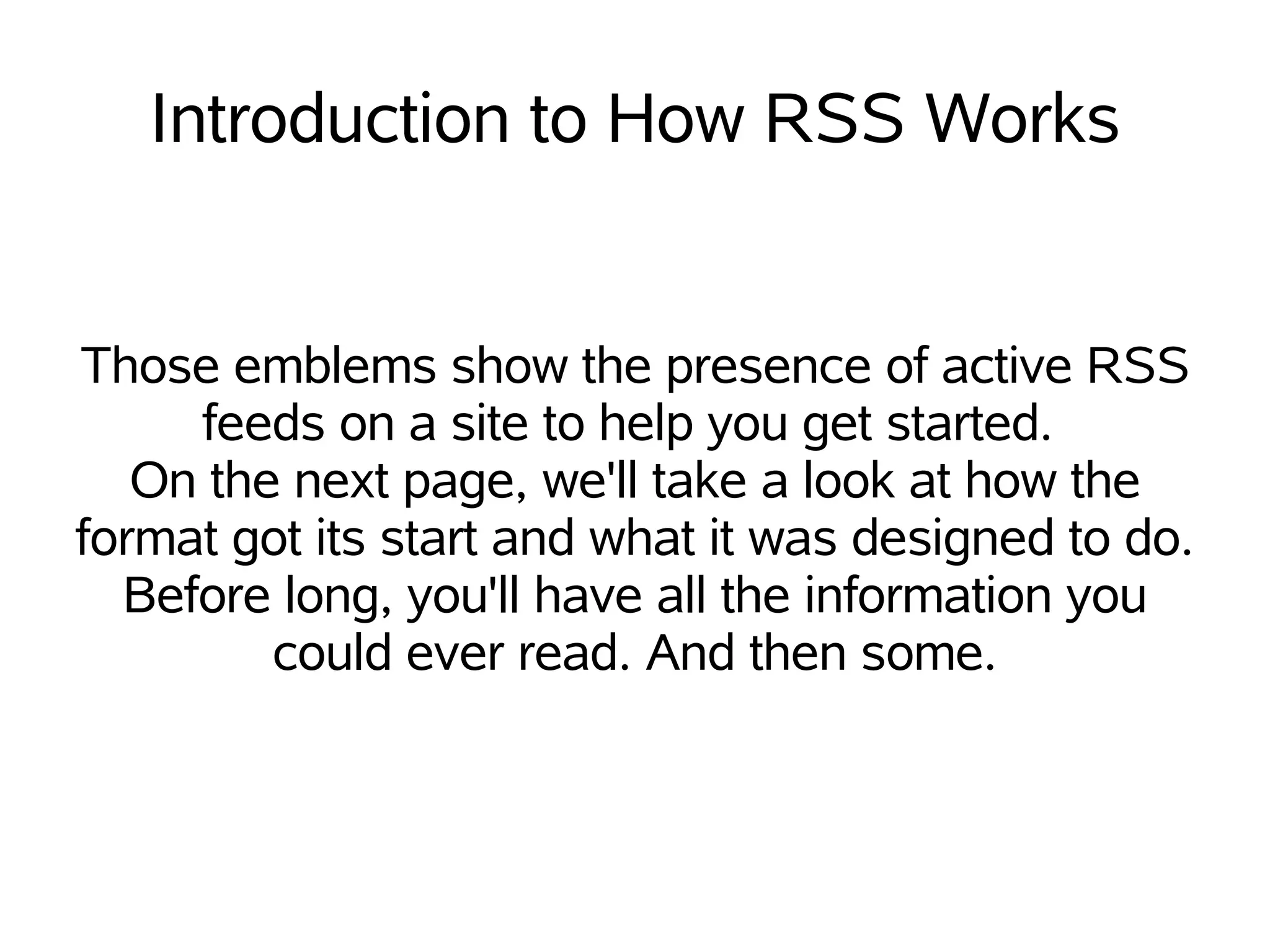 Introduction to How RSS Works


Those emblems show the presence of active RSS
     feeds on a site to help you get started.
   On the next page, we'll take a look at how the
format got its start and what it was designed to do.
  Before long, you'll have all the information you
         could ever read. And then some.
 