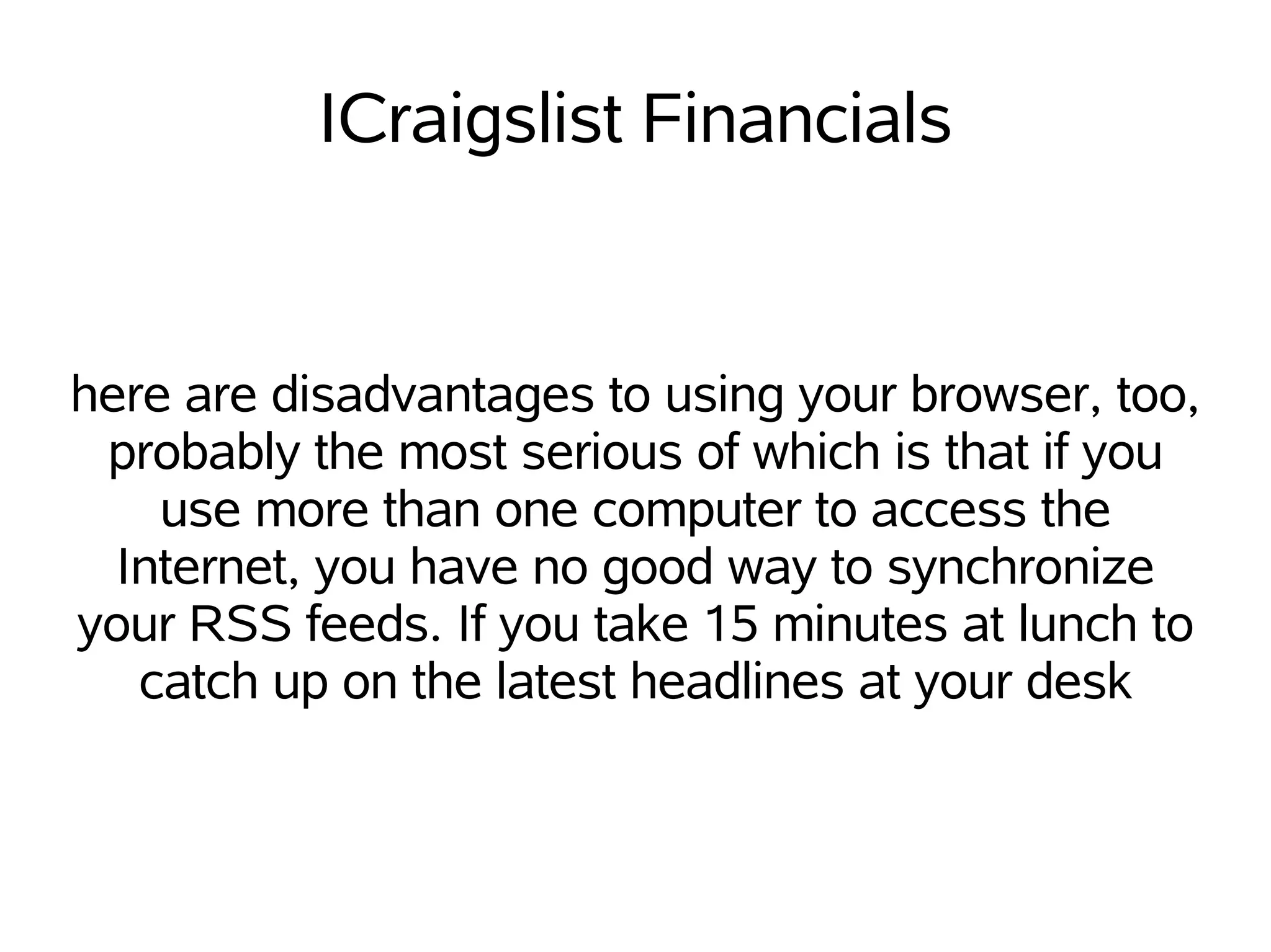 ICraigslist Financials


here are disadvantages to using your browser, too,
 probably the most serious of which is that if you
    use more than one computer to access the
  Internet, you have no good way to synchronize
your RSS feeds. If you take 15 minutes at lunch to
   catch up on the latest headlines at your desk
 