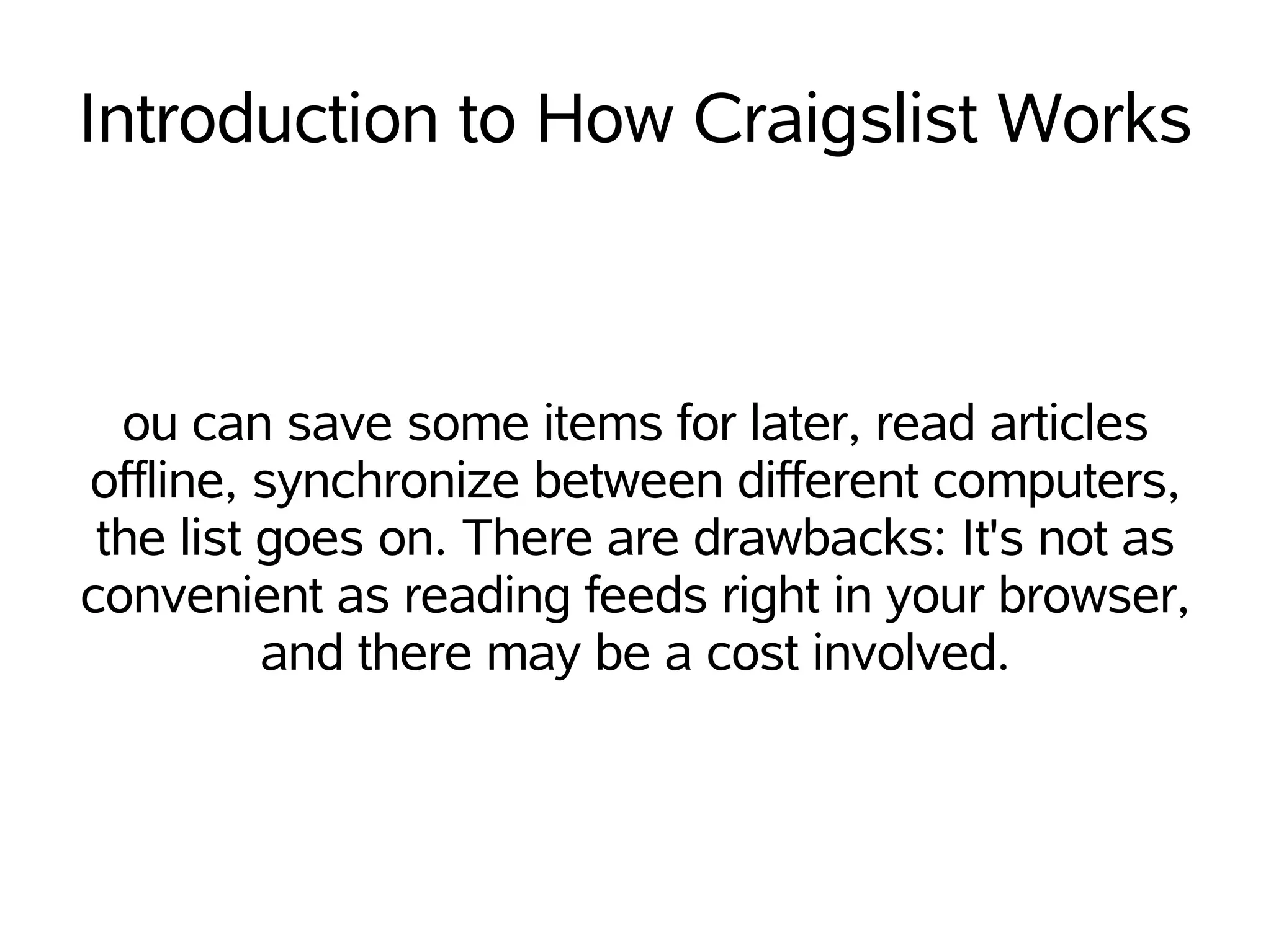 Introduction to How Craigslist Works



  ou can save some items for later, read articles
offline, synchronize between different computers,
 the list goes on. There are drawbacks: It's not as
convenient as reading feeds right in your browser,
          and there may be a cost involved.
 