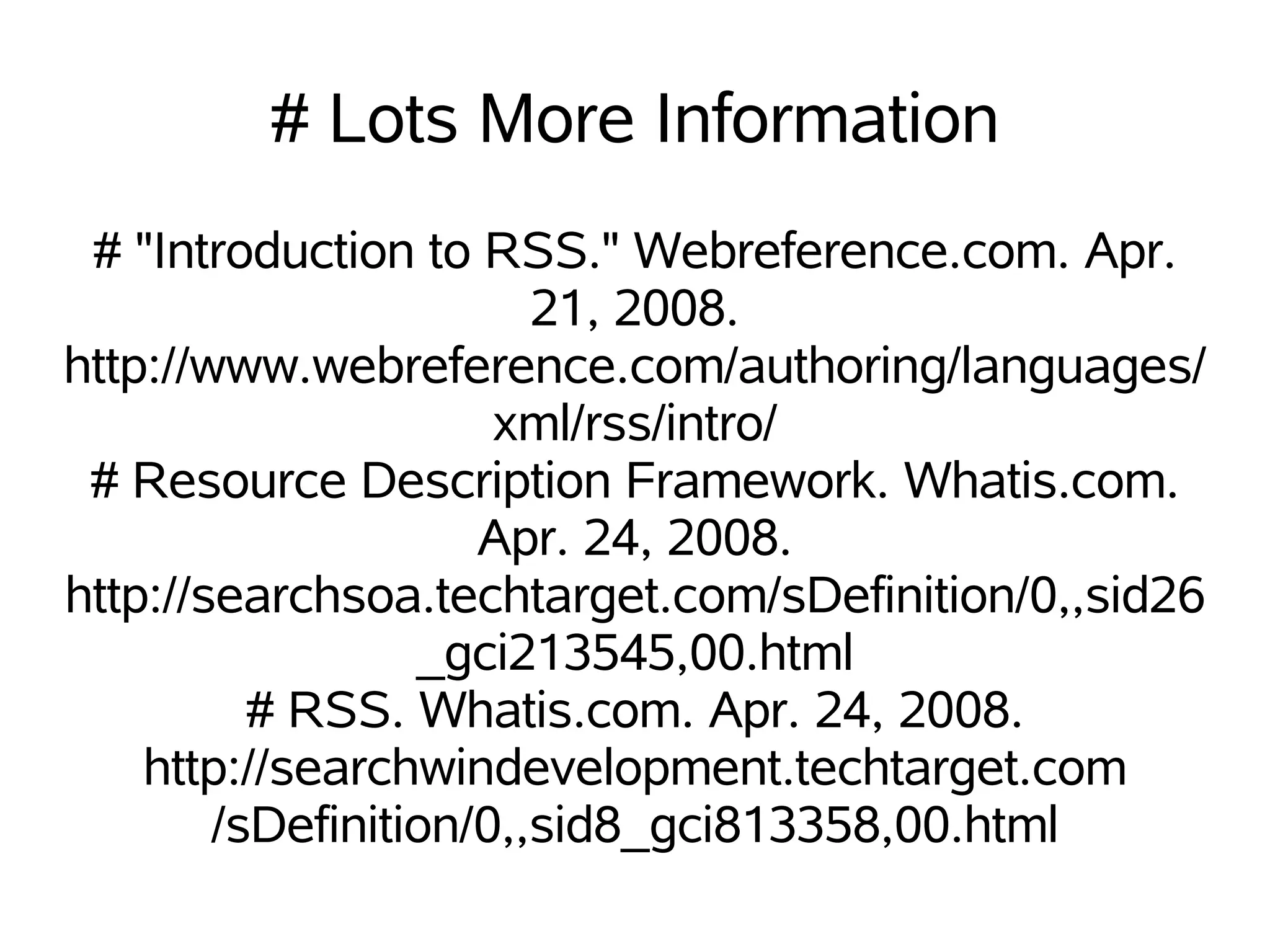 # Lots More Information
 # "Introduction to RSS." Webreference.com. Apr.
                        21, 2008.
http://www.webreference.com/authoring/languages/
                      xml/rss/intro/
 # Resource Description Framework. Whatis.com.
                     Apr. 24, 2008.
http://searchsoa.techtarget.com/sDefinition/0,,sid26
                  _gci213545,00.html
          # RSS. Whatis.com. Apr. 24, 2008.
    http://searchwindevelopment.techtarget.com
        /sDefinition/0,,sid8_gci813358,00.html
 