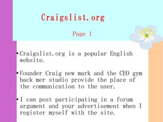 Craigslist.org
                    Page 1

●   Craigslist.org is a popular English
    website.
●   Founder Craig new mark and the CEO gym
    back mer studio provide the place of
    the communication to the user.
●   I can post participating in a forum
    argument and your advertisement when I
    register myself with the site.
 