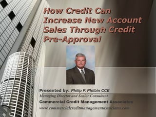 How Credit Can Increase New Account Sales Through Credit Pre-Approval Presented by:  Philip P. Philbin CCE Managing Director and Senior Consultant Commercial Credit Management Associates www.commercialcreditmanagementassociates.com 