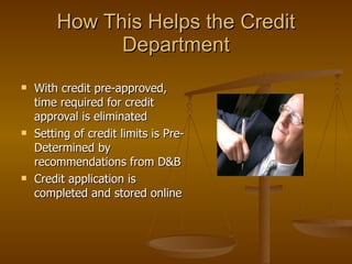 How This Helps the Credit Department With credit pre-approved, time required for credit approval is eliminated  Setting of credit limits is Pre-Determined by recommendations from D&B Credit application is completed and stored online  