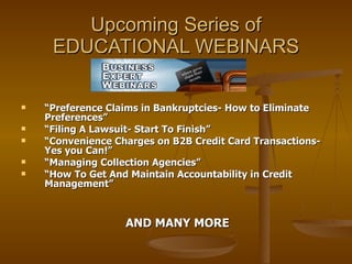Upcoming Series of EDUCATIONAL WEBINARS “ Preference Claims in Bankruptcies- How to Eliminate Preferences” “ Filing A Lawsuit- Start To Finish” “ Convenience Charges on B2B Credit Card Transactions- Yes you Can!” “ Managing Collection Agencies” “ How To Get And Maintain Accountability in Credit Management” AND MANY MORE 