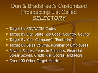 Dun & Bradstreet’s Customized Prospecting List Called  SELECTORY Target by SIC/NACIS Codes Target by City, State, Zip Code, Country, County Target By Your Company’s “Footprint” Target By Sales Volume, Number of Employees Paydex Scores, Years in Business, Financial Stress Scores, Credit Risk Scores, and More Over 100 Other Target Metrics 