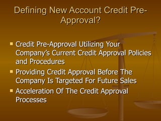 Defining New Account Credit Pre-Approval? Credit Pre-Approval Utilizing Your Company’s Current Credit Approval Policies and Procedures Providing Credit Approval Before The Company Is Targeted For Future Sales Acceleration Of The Credit Approval Processes 