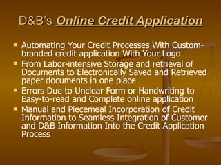 D&B’s  Online Credit Application Automating Your Credit Processes With Custom-branded credit application With Your Logo From Labor-intensive Storage and retrieval of Documents to Electronically Saved and Retrieved paper documents in one place Errors Due to Unclear Form or Handwriting to Easy-to-read and Complete online application Manual and Piecemeal Incorporation of Credit Information to Seamless Integration of Customer and D&B Information Into the Credit Application Process 