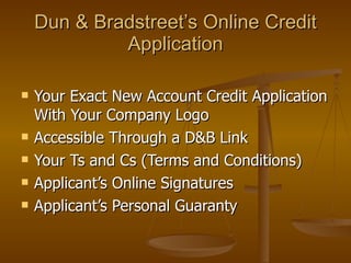 Dun & Bradstreet’s Online Credit Application Your Exact New Account Credit Application With Your Company Logo Accessible Through a D&B Link  Your Ts and Cs (Terms and Conditions) Applicant’s Online Signatures Applicant’s Personal Guaranty 